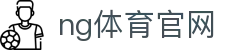NG体育官方网站入口 - 全球体育赛事服务平台 - NG SPORTS